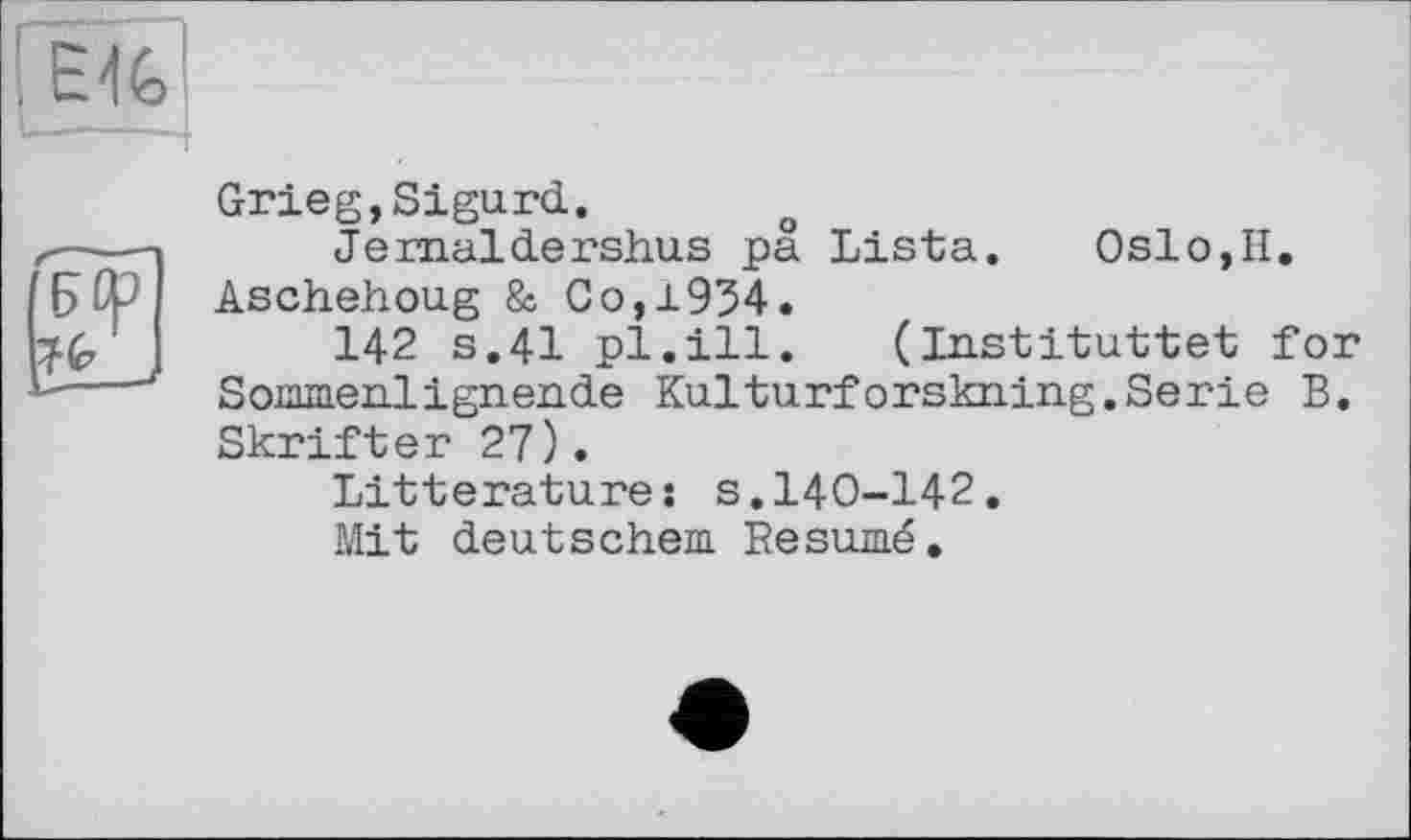 ﻿
Grieg,Sigurd.
Jemaldershus pa Lista. Oslo,H. Aschehoug & Go,1934.
142 s.41 pl.ill. (Instituttet for Sommenlignende Kulturforskning.Serie B. Skrifter 27).
Littératures s.140-142.
Mit deutschem Résumé.